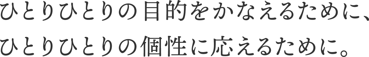 ひとりひとりの目的をかなえるために、ひとりひとりの個性に応えるために。